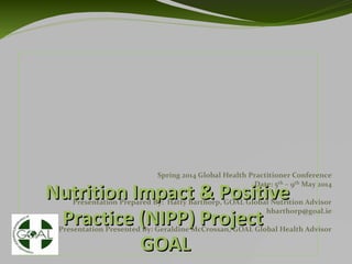 Nutrition Impact & PositiveNutrition Impact & Positive
Practice (NIPP) ProjectPractice (NIPP) Project
GOALGOAL
Spring 2014 Global Health Practitioner Conference
Date: 5th – 9th May 2014
Presentation Prepared By: Hatty Barthorp, GOAL Global Nutrition Advisor
hbarthorp@goal.ie
Presentation Presented By: Geraldine McCrossan, GOAL Global Health Advisor
 