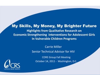 My Skills, My Money, My Brighter Future Highlights from Qualitative Research on   Economic Strengthening  Interventions for Adolescent Girls In Vulnerable Children Programs Carrie Miller Senior Technical Advisor for HIV CORE Group Fall Meeting October 14, 2011 -  Washington, D.C. 