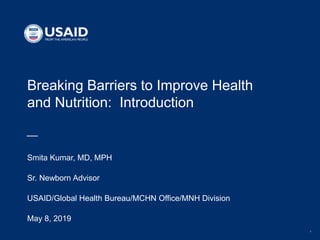 1
Breaking Barriers to Improve Health
and Nutrition: Introduction
Smita Kumar, MD, MPH
Sr. Newborn Advisor
USAID/Global Health Bureau/MCHN Office/MNH Division
May 8, 2019
 