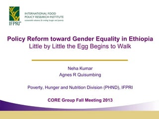 Policy Reform toward Gender Equality in Ethiopia
Little by Little the Egg Begins to Walk

Neha Kumar
Agnes R Quisumbing
Poverty, Hunger and Nutrition Division (PHND), IFPRI
CORE Group Fall Meeting 2013

 