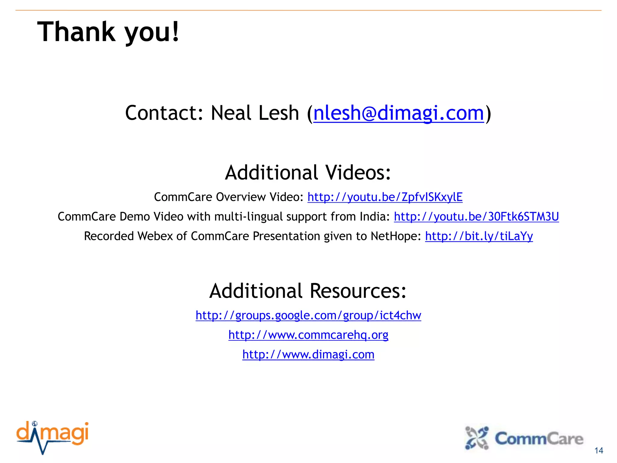 14 
Thank you! 
Contact: Neal Lesh (nlesh@dimagi.com) 
Additional Videos: 
CommCare Overview Video: http://youtu.be/ZpfvISKxylE 
CommCare Demo Video with multi-lingual support from India: http://youtu.be/30Ftk6STM3U 
Recorded Webex of CommCare Presentation given to NetHope: http://bit.ly/tiLaYy 
Additional Resources: 
http://groups.google.com/group/ict4chw 
http://www.commcarehq.org 
http://www.dimagi.com 
 