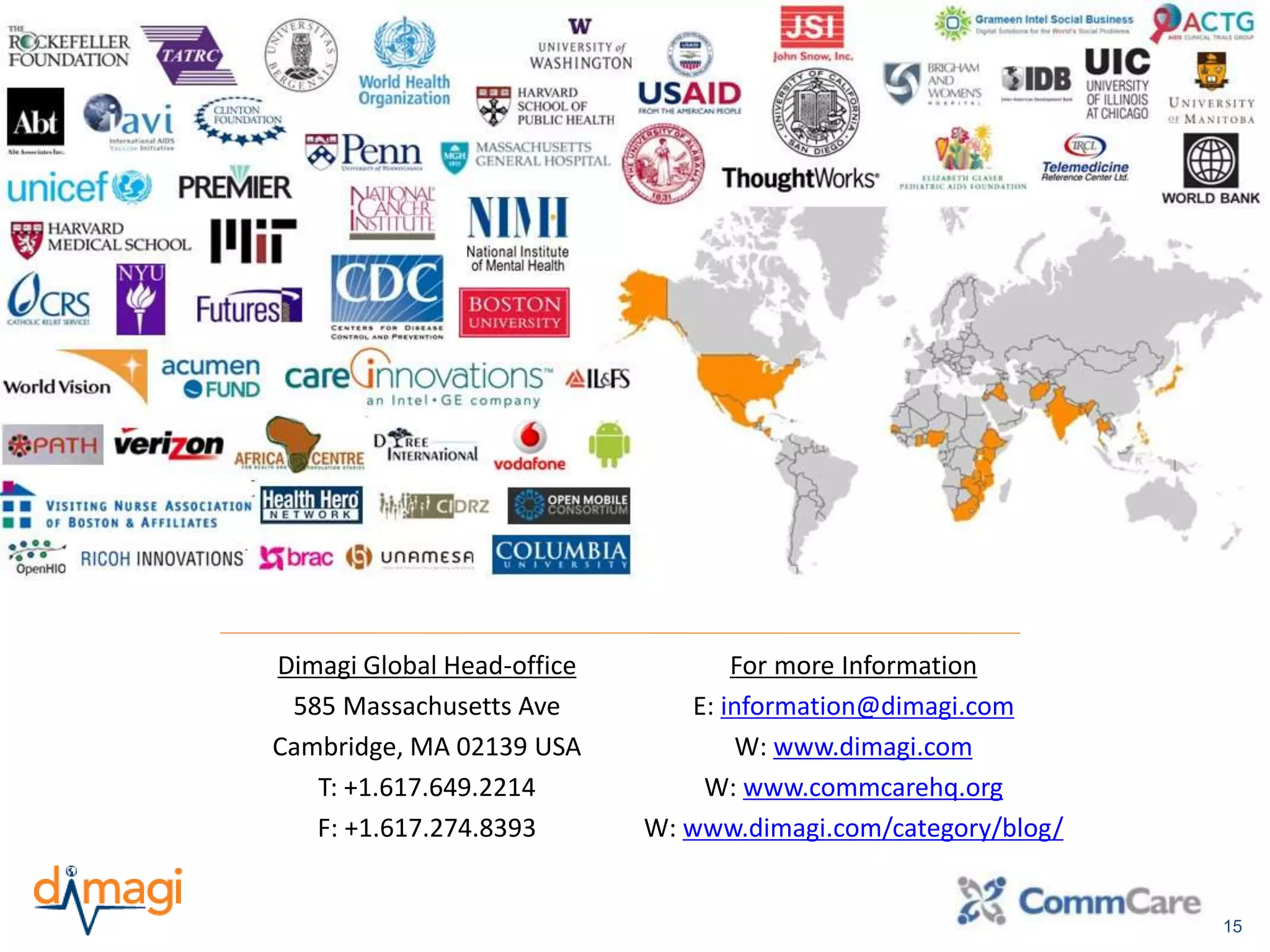 15 
Dimagi Global Head-office 
585 Massachusetts Ave 
Cambridge, MA 02139 USA 
T: +1.617.649.2214 
F: +1.617.274.8393 
For more Information 
E: information@dimagi.com 
W: www.dimagi.com 
W: www.commcarehq.org 
W: www.dimagi.com/category/blog/ 
