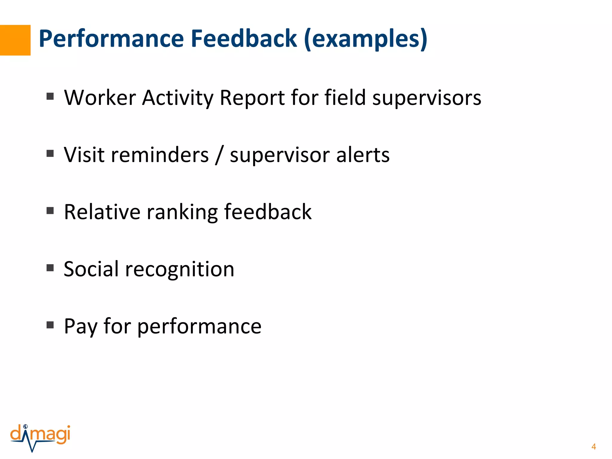 4 
Performance Feedback (examples) 
 Worker Activity Report for field supervisors 
 Visit reminders / supervisor alerts 
 Relative ranking feedback 
 Social recognition 
 Pay for performance 
 