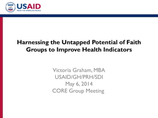 Harnessing the Untapped Potential of Faith
Groups to Improve Health Indicators
Victoria Graham, MBA
USAID/GH/PRH/SDI
May 6, 2014
CORE Group Meeting
 