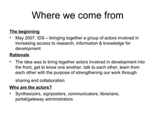 Where we come from  The beginning May 2007, IDS – bringing together a group of actors involved in increasing access to research, information & knowledge for development Rationale The idea was to bring together actors involved in development into the front, get to know one another, talk to each other, learn from each other with the purpose of strengthening our work through sharing and collaboration   Who are the actors? Synthesizers, signposters, communicators, librarians, portal/gateway administrators 