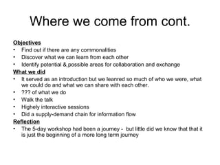 Where we come from cont. Objectives Find out if there are any commonalities Discover what we can learn from each other Identify potential &   possible areas for collaboration and exchange What we did It served as an introduction but we leanred so much of who we were, what we could do and what we can share with each other. ??? of what we do Walk the talk Highely interactive sessions Did a supply-demand chain for information flow Reflection The 5-day workshop had been a journey -  but little did we know that that it is just the beginning of a more long term journey 