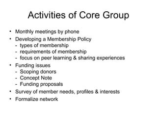 Activities of Core Group Monthly meetings by phone Developing a Membership Policy -  types of membership -  requirements of membership -  focus on peer learning & sharing experiences Funding issues  -  Scoping donors -  Concept Note  -  Funding proposals Survey of member needs, profiles & interests Formalize network 
