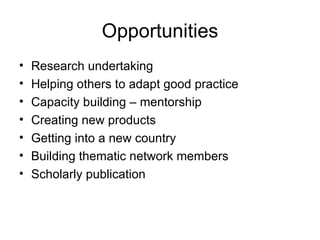 Opportunities Research undertaking Helping others to adapt good practice Capacity building – mentorship Creating new products Getting into a new country Building thematic network members Scholarly publication 