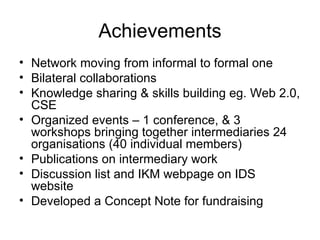 Achievements Network moving from informal to formal one Bilateral collaborations  Knowledge sharing & skills building eg. Web 2.0, CSE Organized events – 1 conference, & 3 workshops bringing together intermediaries 24 organisations (40 individual members) Publications on intermediary work Discussion list and IKM webpage on IDS website Developed a Concept Note for fundraising 