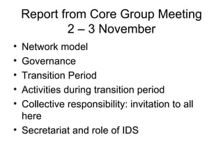 Report from Core Group Meeting 2 – 3 November Network model Governance Transition Period Activities during transition period Collective responsibility: invitation to all here Secretariat and role of IDS 
