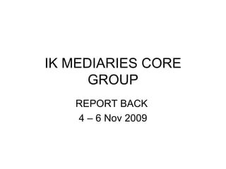 IK MEDIARIES CORE GROUP REPORT BACK  4 – 6 Nov 2009 
