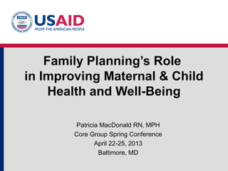 Family Planning’s Role
in Improving Maternal & Child
Health and Well-Being
Patricia MacDonald RN, MPH
Core Group Spring Conference
April 22-25, 2013
Baltimore, MD
 
