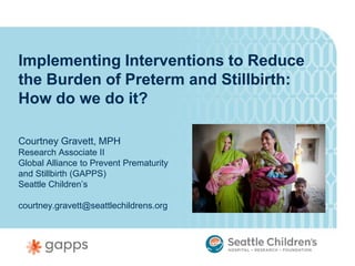 Implementing Interventions to Reduce
the Burden of Preterm and Stillbirth:
How do we do it?

Courtney Gravett, MPH
Research Associate II
Global Alliance to Prevent Prematurity
and Stillbirth (GAPPS)
Seattle Children’s

courtney.gravett@seattlechildrens.org
 