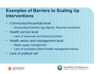 Examples of Barriers to Scaling Up
Interventions
• Community/Household level
   – Sociocultural barriers (eg stigma), financial constraints
• Health service level
   – Lack of resources and trained providers
• Health sector and management level
   – Weak supply management
   – Lack of competent district health management teams
• Lack of political will
 