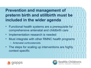 Prevention and management of
preterm birth and stillbirth must be
included in the wider agenda
• Functional health systems are a prerequisite for
  comprehensive antenatal and childbirth care
• Implementation research is needed
• Must integrate with other RMNC health programs
   – Antenatal corticosteroids
• The steps for scaling up interventions are highly
  context specific
 