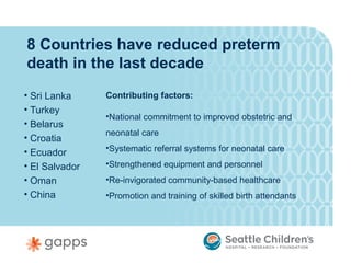 8 Countries have reduced preterm
death in the last decade
• Sri Lanka     Contributing factors:
• Turkey
                •National commitment to improved obstetric and
• Belarus
                neonatal care
• Croatia
• Ecuador       •Systematic referral systems for neonatal care

• El Salvador   •Strengthened equipment and personnel
• Oman          •Re-invigorated community-based healthcare
• China         •Promotion and training of skilled birth attendants
 