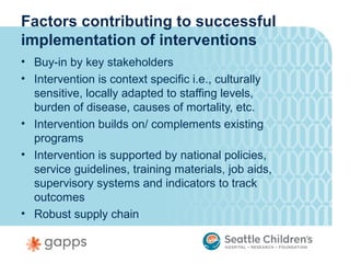 Factors contributing to successful
implementation of interventions
• Buy-in by key stakeholders
• Intervention is context specific i.e., culturally
  sensitive, locally adapted to staffing levels,
  burden of disease, causes of mortality, etc.
• Intervention builds on/ complements existing
  programs
• Intervention is supported by national policies,
  service guidelines, training materials, job aids,
  supervisory systems and indicators to track
  outcomes
• Robust supply chain
 