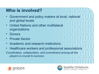 Who is involved?
• Government and policy makers at local, national
  and global levels
• United Nations and other multilateral
  organizations
• Donors
• Private Sector
• Academic and research institutions
• Healthcare workers and professional associations
Coordination, collaboration, and commitment among all the
  players is crucial to success
 