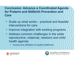 Conclusion: Advance a Coordinated Agenda
for Preterm and Stillbirth Prevention and
Care

• Scale up what works – practical and feasible
  interventions for care
• Improve integration with existing programs
• Address common challenges in the wider
  reproductive, maternal, newborn and child
  health agenda:
   •   Access and utilization of quality healthcare
 