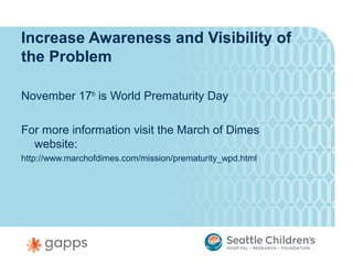 Increase Awareness and Visibility of
the Problem

November 17th is World Prematurity Day

For more information visit the March of Dimes
  website:
http://www.marchofdimes.com/mission/prematurity_wpd.html
 