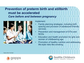 Prevention of preterm birth and stillbirth
     must be accelerated
         Care before and between pregnancy
                           Implement:
                           • Family planning strategies, including birth
                              spacing and provision of adolescent-friendly
                              services
                           • Prevention and management of STIs and
                              NCDs
                           • Education and health promotion for girls and
                              women of childbearing age
                           • Promotion of healthy nutrition and addressing
                              life-style risks like smoking


Source: Born Too Soon
 