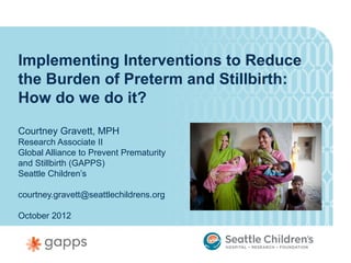 Implementing Interventions to Reduce
the Burden of Preterm and Stillbirth:
How do we do it?

Courtney Gravett, MPH
Research Associate II
Global Alliance to Prevent Prematurity
and Stillbirth (GAPPS)
Seattle Children’s

courtney.gravett@seattlechildrens.org

October 2012
 