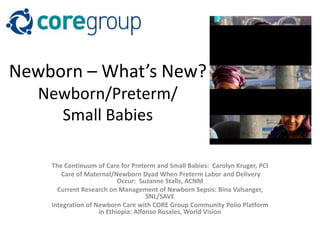 Newborn – What’s New?
Newborn/Preterm/
Small Babies
The Continuum of Care for Preterm and Small Babies: Carolyn Kruger, PCI
Care of Maternal/Newborn Dyad When Preterm Labor and Delivery
Occur: Suzanne Stalls, ACNM
Current Research on Management of Newborn Sepsis: Bina Valsanger,
SNL/SAVE
Integration of Newborn Care with CORE Group Community Polio Platform
in Ethiopia: Alfonso Rosales, World Vision
 