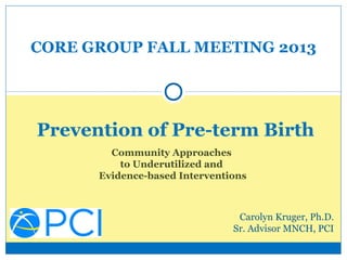 CORE GROUP FALL MEETING 2013

Prevention of Pre-term Birth
Community Approaches
to Underutilized and
Evidence-based Interventions

Carolyn Kruger, Ph.D.
Sr. Advisor MNCH, PCI

 