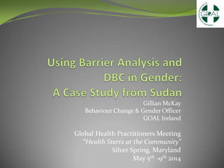 Gillian McKay
Behaviour Change & Gender Officer
GOAL Ireland
Global Health Practitioners Meeting
“Health Starts at the Community”
Silver Spring, Maryland
May 5th -9th 2014
 