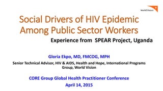 Social Drivers of HIV Epidemic
Among Public Sector Workers
Gloria Ekpo, MD, FMCOG, MPH
Senior Technical Advisor, HIV & AIDS, Health and Hope, International Programs
Group, World Vision
CORE Group Global Health Practitioner Conference
April 14, 2015
Experience from SPEAR Project, Uganda
 
