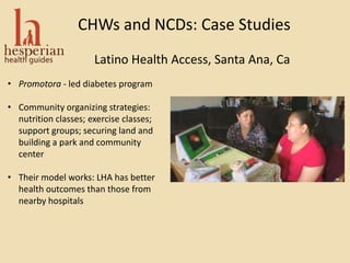 CHWs and NCDs: Case Studies
Latino Health Access, Santa Ana, Ca
• Promotora - led diabetes program
• Community organizing strategies:
nutrition classes; exercise classes;
support groups; securing land and
building a park and community
center
• Their model works: LHA has better
health outcomes than those from
nearby hospitals
 