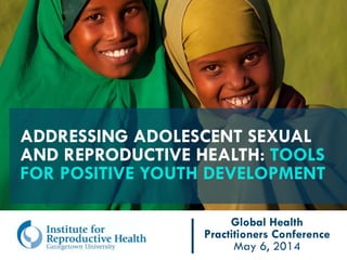 ADDRESSING ADOLESCENT SEXUAL
AND REPRODUCTIVE HEALTH: TOOLS
FOR POSITIVE YOUTH DEVELOPMENT
Global Health
Practitioners Conference
May 6, 2014
 