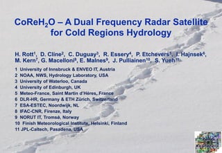 CoReH2O – A Dual Frequency Radar Satellite
      for Cold Regions Hydrology

H. Rott1, D. Cline2, C. Duguay3, R. Essery4, P. Etchevers5, I. Hajnsek6,
M. Kern7, G. Macelloni8, E. Malnes9, J. Pulliainen10, S. Yueh11
1 University of Innsbruck & ENVEO IT, Austria
2 NOAA, NWS, Hydrology Laboratory, USA
3 University of Waterloo, Canada
4 University of Edinburgh, UK
5 Meteo-France, Saint Martin d’Héres, France
6 DLR-HR, Germany & ETH Zürich, Switzerland
7 ESA-ESTEC, Noordwijk, NL
8 IFAC-CNR, Firenze, Italy
9 NORUT IT, Tromsǿ, Norway
10 Finish Meteorological Institute, Helsinki, Finland
11 JPL-Caltech, Pasadena, USA



  H. Rott –CoReH2O                      IGARSS 2011
 