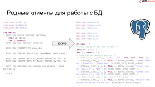 Родные клиенты для работы с БД
#include <stdio.h>
#include <stdlib.h>
#include <string.h>
int main() {
EXEC SQL BEGIN DECLARE SECTION;
char str[25];
int i, count=1;
EXEC SQL END DECLARE SECTION;
EXEC SQL CONNECT TO some_db;
EXEC SQL CREATE TABLE Foo(Item1int,Item2 text);
EXEC SQL INSERT INTO My_Table VALUES(1,‘txt1’);
EXEC SQL INSERT INTO My_Table VALUES(2,‘txt1’);
EXEC SQL DECLARE CUR CURSOR FOR SELECT * FROM
My_Table;
...
#include <ecpglib.h>
#include <ecpgerrno.h>
#include <sqlca.h>
#include <stdio.h>
#include <stdlib.h>
#include <string.h>
int main() {
/* exec sql begin declare section */
char str [ 25 ] ;
int i , count = 1 ;
/* exec sql end declare section */
{ ECPGconnect(__LINE__, 0, "some_db" , NULL, NULL , NULL, 0); }
{ ECPGdo(__LINE__, 0, 1, NULL, 0, ECPGst_normal, "create table
Foo ( Item1 int , Item2 text )", ECPGt_EOIT, ECPGt_EORT);}
{ ECPGdo(__LINE__, 0, 1, NULL, 0, ECPGst_normal, "insert into
Foo values ( 1 , 'txt1' )", ECPGt_EOIT, ECPGt_EORT);}
{ ECPGdo(__LINE__, 0, 1, NULL, 0, ECPGst_normal, "insert into
Foo values ( 2 , 'txt2' )", ECPGt_EOIT, ECPGt_EORT);}
/* declare CUR cursor for select * from Foo */
{ ECPGdo(__LINE__, 0, 1, NULL, 0, ECPGst_normal, "declare CUR
cursor for select * from Foo", ECPGt_EOIT, ECPGt_EORT);}
ECPG
 