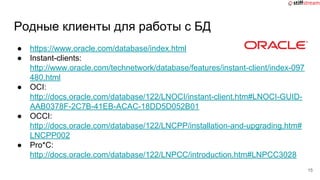 Родные клиенты для работы с БД
● https://www.oracle.com/database/index.html
● Instant-clients:
http://www.oracle.com/technetwork/database/features/instant-client/index-097
480.html
● OCI:
http://docs.oracle.com/database/122/LNOCI/instant-client.htm#LNOCI-GUID-
AAB0378F-2C7B-41EB-ACAC-18DD5D052B01
● OCCI:
http://docs.oracle.com/database/122/LNCPP/installation-and-upgrading.htm#
LNCPP002
● Pro*C:
http://docs.oracle.com/database/122/LNPCC/introduction.htm#LNPCC3028
15
 