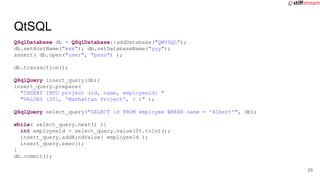 QSqlDatabase db = QSqlDatabase::addDatabase("QMYSQL");
db.setHostName("xxx"); db.setDatabaseName("yyy");
assert( db.open("user", "pass") );
db.transaction();
QSqlQuery insert_query(db);
insert_query.prepare(
"INSERT INTO project (id, name, employeeid) "
"VALUES (201, 'Manhattan Project', ? )" );
QSqlQuery select_query("SELECT id FROM employee WHERE name = 'Albert'", db);
while( select_query.next() ){
int employeeId = select_query.value(0).toInt();
insert_query.addBindValue( employeeId );
insert_query.exec();
}
db.commit();
QtSQL
29
 