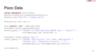 using namespace Poco::Data;
SQLite::Connector::registerConnector();
Session ses("SQLite", "sample.db");
Transaction trx( ses );
std::vector< int > employee_ids;
Statement select_query(session);
select_query << "SELECT id FROM employee WHERE name = 'Albert'" ,
into(employee_ids, bulk(100) );
Statement insert_query( ses );
insert_query << "INSERT INTO project (id, name, employeeid) "
"VALUES (201, 'Manhattan Project', ? )" ,
use(employee_id, bulk(employee_id.size()));
trx.commit();
Poco::Data
32
 
