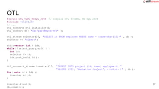 #define OTL_ODBC_MSSQL_2008 // Compile OTL 4/ODBC, MS SQL 2008
#include <otlv4.h>
// ...
otl_connect::otl_initialize();
otl_connect db( "usr/pass@myserver" );
otl_stream selector(10, "SELECT id FROM employee WHERE name = :name<char[32]>" , db );
selector << "Albert";
std::vector< int > ids;
while( !select_query.eof() ) {
int id;
selector >> id;
ids.push_back( id );
}
otl_nocommit_stream inserter(10, "INSERT INTO project (id, name, employeeid) "
"VALUES (201, 'Manhattan Project', :id<int> )" , db );
for( auto id : ids ){
inserter << id;
}
inserter.flush();
db.commit();
OTL
37
 
