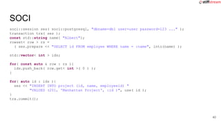 soci::session ses( soci::postgresql, "dbname=db1 user=user password=123 ..." );
transaction trx( ses );
const std::string name{ "Albert"};
rowset< row > rs =
( ses.prepare << "SELECT id FROM employee WHERE name = :name", into(name) );
std::vector< int > ids;
for( const auto & row : rs ){
ids.push_back( row.get< int >( 0 ) );
}
for( auto id : ids ){
ses << "INSERT INTO project (id, name, employeeid) "
"VALUES (201, 'Manhattan Project', :id )", use( id );
}
trx.commit();
SOCI
40
 