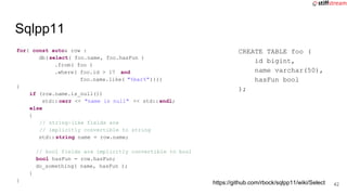 for( const auto& row :
db(select( foo.name, foo.hasFun )
.from( foo )
.where( foo.id > 17 and
foo.name.like( "%bar%"))))
{
if (row.name.is_null())
std:: cerr << "name is null" << std::endl;
else
{
// string-like fields are
// implicitly convertible to string
std:: string name = row.name;
// bool fields are implicitly convertible to bool
bool hasFun = row.hasFun;
do_something( name, hasFun );
}
}
Sqlpp11
CREATE TABLE foo (
id bigint,
name varchar(50),
hasFun bool
);
https://github.com/rbock/sqlpp11/wiki/Select 42
 