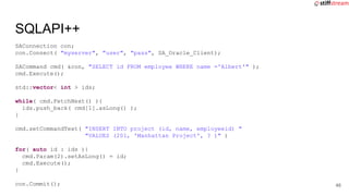 SAConnection con;
con.Connect( "myserver", "user", "pass", SA_Oracle_Client);
SACommand cmd( &con, "SELECT id FROM employee WHERE name ='Albert'" );
cmd.Execute();
std::vector< int > ids;
while( cmd.FetchNext() ){
ids.push_back( cmd[1].asLong() );
}
cmd.setCommandText( "INSERT INTO project (id, name, employeeid) "
"VALUES (201, 'Manhattan Project', ? )" )
for( auto id : ids ){
cmd.Param(2).setAsLong() = id;
cmd.Execute();
}
con.Commit();
SQLAPI++
46
 