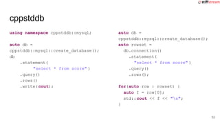 cppstddb
using namespace cppstddb::mysql;
auto db =
cppstddb::mysql::create_database();
db
.statement(
"select * from score" )
.query()
.rows()
.write(cout);
auto db =
cppstddb::mysql::create_database();
auto rowset =
db.connection()
.statement(
"select * from score" )
.query()
.rows();
for(auto row : rowset) {
auto f = row[0];
std::cout << f << "n";
}
52
 