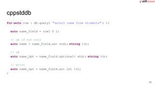 cppstddb
for(auto row : db.query( "select name from students" ) ){
auto name_field = row[ 0 ];
// ok if not null
auto name = name_field.as< std:: string >();
// ok
auto name_opt = name_field.optional< std:: string >();
// error
auto name_opt = name_field.as< int >();
}
58
 