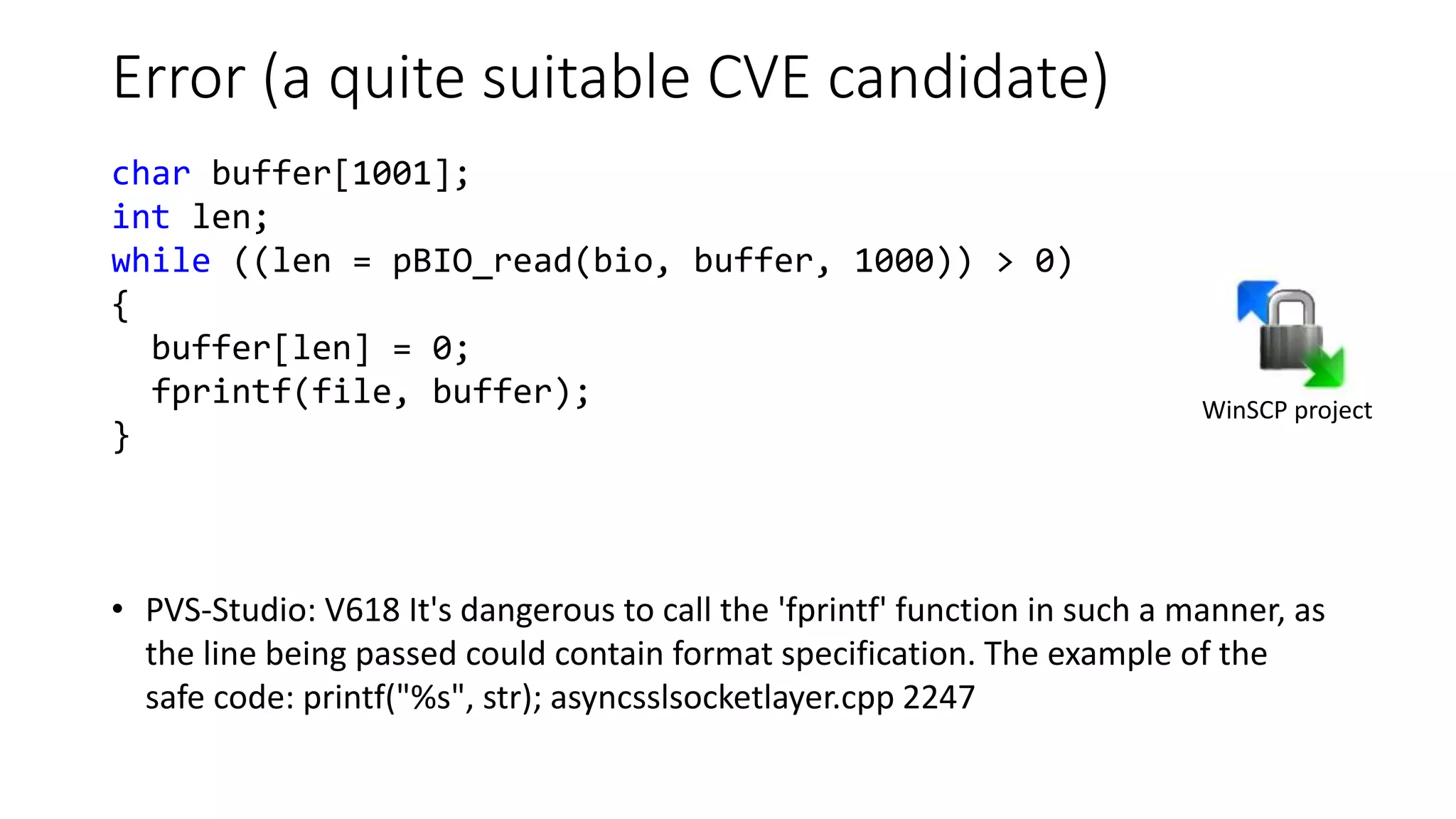 Error (a quite suitable CVE candidate)
• PVS-Studio: V618 It's dangerous to call the 'fprintf' function in such a manner, as
the line being passed could contain format specification. The example of the
safe code: printf("%s", str); asyncsslsocketlayer.cpp 2247
WinSCP project
char buffer[1001];
int len;
while ((len = pBIO_read(bio, buffer, 1000)) > 0)
{
buffer[len] = 0;
fprintf(file, buffer);
}
 