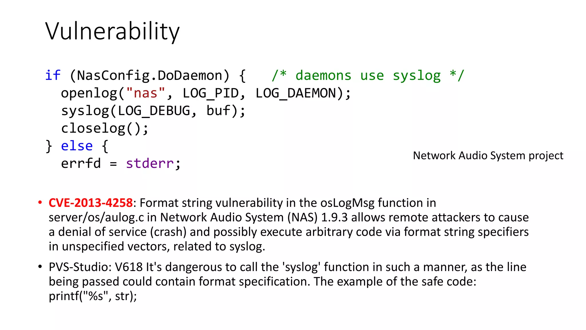 Vulnerability
• CVE-2013-4258: Format string vulnerability in the osLogMsg function in
server/os/aulog.c in Network Audio System (NAS) 1.9.3 allows remote attackers to cause
a denial of service (crash) and possibly execute arbitrary code via format string specifiers
in unspecified vectors, related to syslog.
• PVS-Studio: V618 It's dangerous to call the 'syslog' function in such a manner, as the line
being passed could contain format specification. The example of the safe code:
printf("%s", str);
Network Audio System project
if (NasConfig.DoDaemon) { /* daemons use syslog */
openlog("nas", LOG_PID, LOG_DAEMON);
syslog(LOG_DEBUG, buf);
closelog();
} else {
errfd = stderr;
 