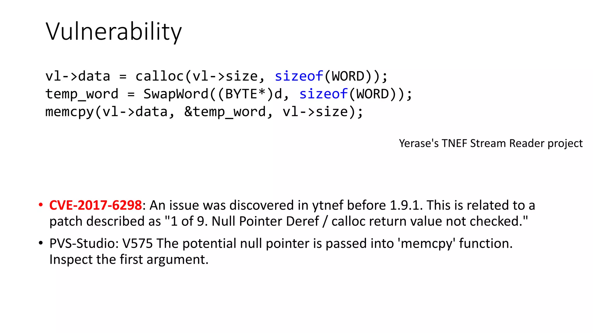Vulnerability
• CVE-2017-6298: An issue was discovered in ytnef before 1.9.1. This is related to a
patch described as "1 of 9. Null Pointer Deref / calloc return value not checked."
• PVS-Studio: V575 The potential null pointer is passed into 'memcpy' function.
Inspect the first argument.
Yerase's TNEF Stream Reader project
vl->data = calloc(vl->size, sizeof(WORD));
temp_word = SwapWord((BYTE*)d, sizeof(WORD));
memcpy(vl->data, &temp_word, vl->size);
 