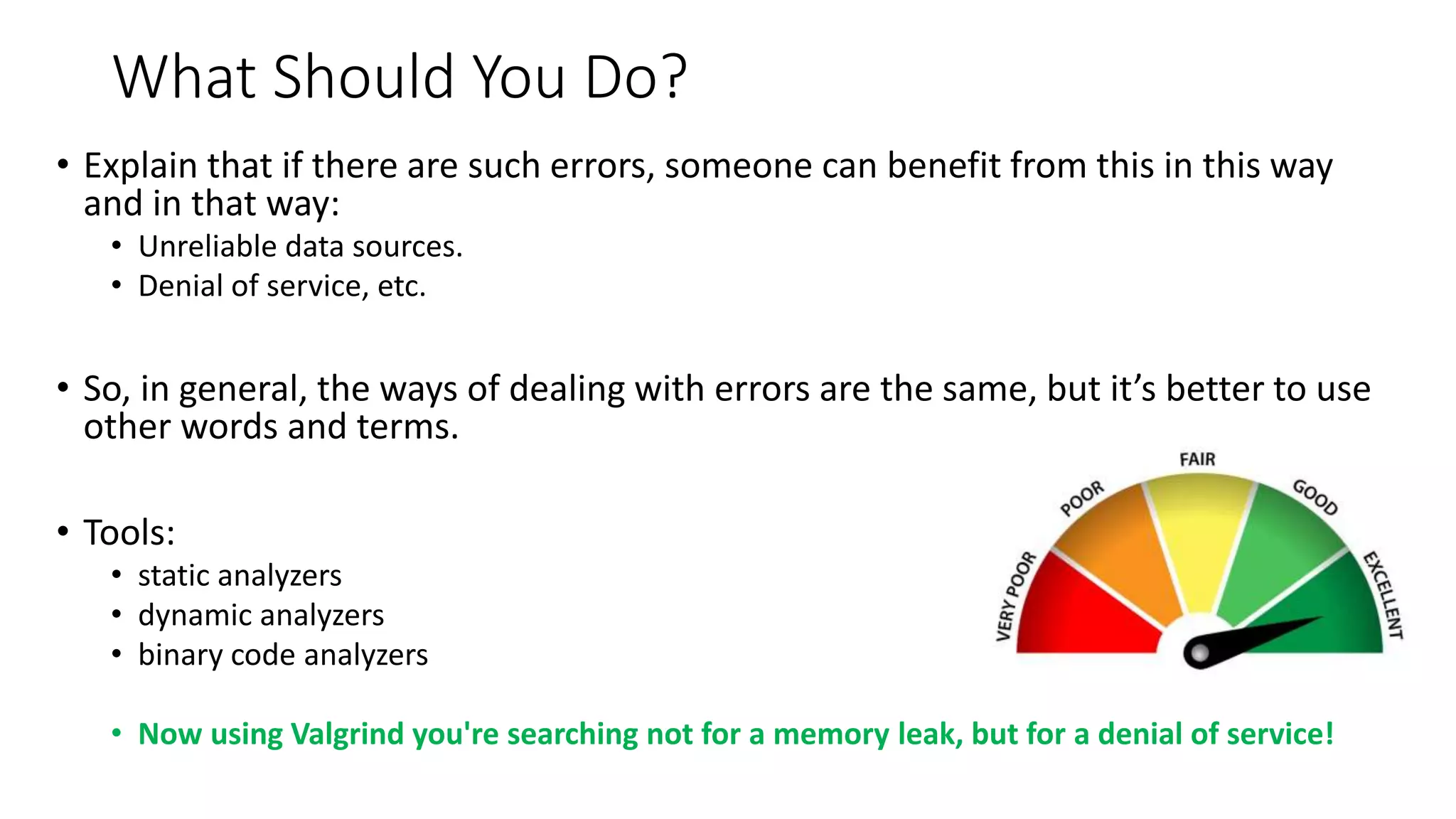 What Should You Do?
• Explain that if there are such errors, someone can benefit from this in this way
and in that way:
• Unreliable data sources.
• Denial of service, etc.
• So, in general, the ways of dealing with errors are the same, but it’s better to use
other words and terms.
• Tools:
• static analyzers
• dynamic analyzers
• binary code analyzers
• Now using Valgrind you're searching not for a memory leak, but for a denial of service!
 