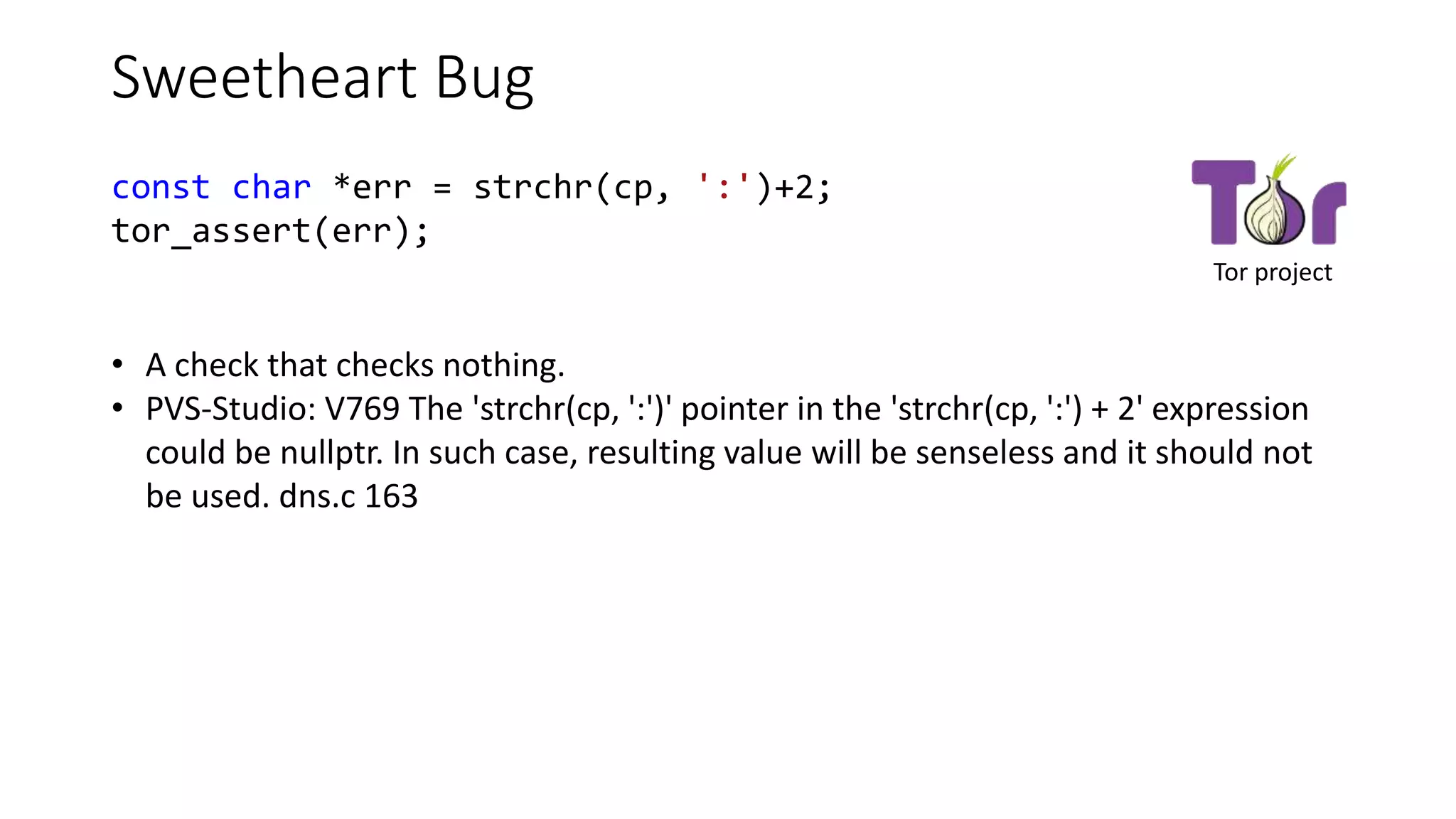 Sweetheart Bug
const char *err = strchr(cp, ':')+2;
tor_assert(err);
• A check that checks nothing.
• PVS-Studio: V769 The 'strchr(cp, ':')' pointer in the 'strchr(cp, ':') + 2' expression
could be nullptr. In such case, resulting value will be senseless and it should not
be used. dns.c 163
Tor project
 