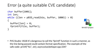 Error (a quite suitable CVE candidate)
• PVS-Studio: V618 It's dangerous to call the 'fprintf' function in such a manner, as
the line being passed could contain format specification. The example of the
safe code: printf("%s", str); asyncsslsocketlayer.cpp 2247
WinSCP project
char buffer[1001];
int len;
while ((len = pBIO_read(bio, buffer, 1000)) > 0)
{
buffer[len] = 0;
fprintf(file, buffer);
}
 