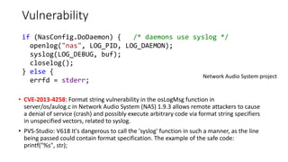 Vulnerability
• CVE-2013-4258: Format string vulnerability in the osLogMsg function in
server/os/aulog.c in Network Audio System (NAS) 1.9.3 allows remote attackers to cause
a denial of service (crash) and possibly execute arbitrary code via format string specifiers
in unspecified vectors, related to syslog.
• PVS-Studio: V618 It's dangerous to call the 'syslog' function in such a manner, as the line
being passed could contain format specification. The example of the safe code:
printf("%s", str);
Network Audio System project
if (NasConfig.DoDaemon) { /* daemons use syslog */
openlog("nas", LOG_PID, LOG_DAEMON);
syslog(LOG_DEBUG, buf);
closelog();
} else {
errfd = stderr;
 
